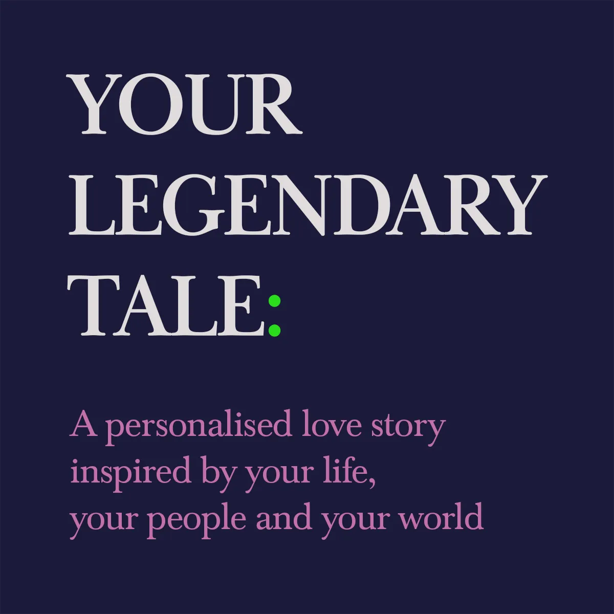 Text on a dark blue background says "YOUR LEGENDARY TALE:" in large white letters, and below in pink, "Your Legendary Tale is a personalised love story inspired by your life, your people, and your world.